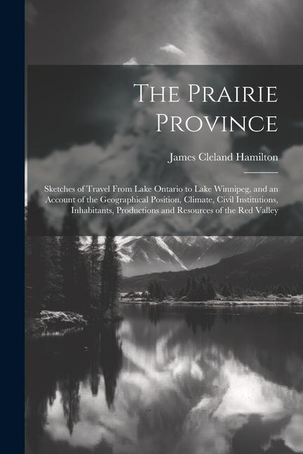 The Prairie Province: Sketches of Travel From Lake Ontario to Lake Winnipeg and an Account of the Geographical Position Climate Civil Ins