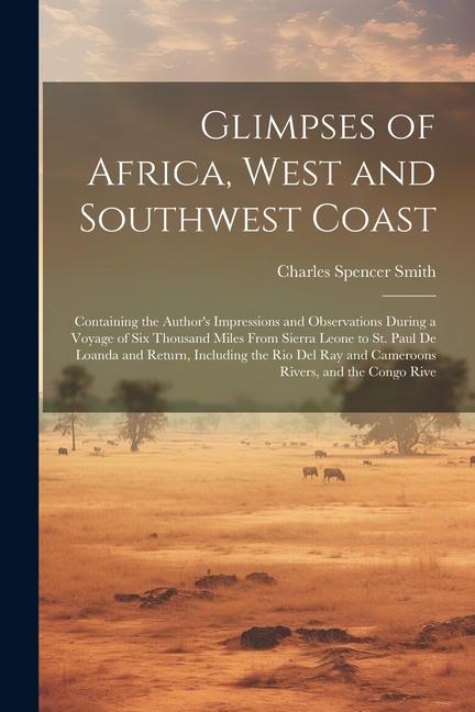 Glimpses of Africa West and Southwest Coast: Containing the Author‘s Impressions and Observations During a Voyage of Six Thousand Miles From Sierra L