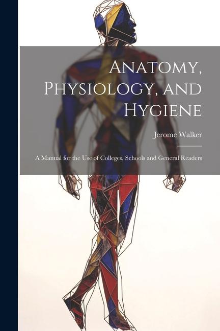 Anatomy Physiology and Hygiene: A Manual for the Use of Colleges Schools and General Readers