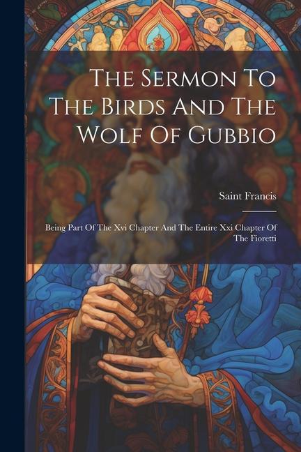 The Sermon To The Birds And The Wolf Of Gubbio: Being Part Of The Xvi Chapter And The Entire Xxi Chapter Of The Fioretti