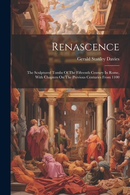 Renascence: The Sculptured Tombs Of The Fifteenth Century In Rome With Chapters On The Previous Centuries From 1100