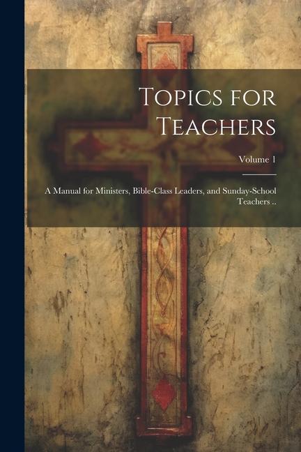 Topics for Teachers: A Manual for Ministers Bible-class Leaders and Sunday-school Teachers ..; Volume 1