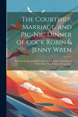 The Courtship Marriage and Pic-nic Dinner of Cock Robin & Jenny Wren: With the Death and Burial of Poor Cock Robin: Embellished With Thirty Neat Col