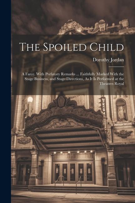 The Spoiled Child: A Farce. With Prefatory Remarks ... Faithfully Marked With the Stage Business and Stage Directions As It Is Performe