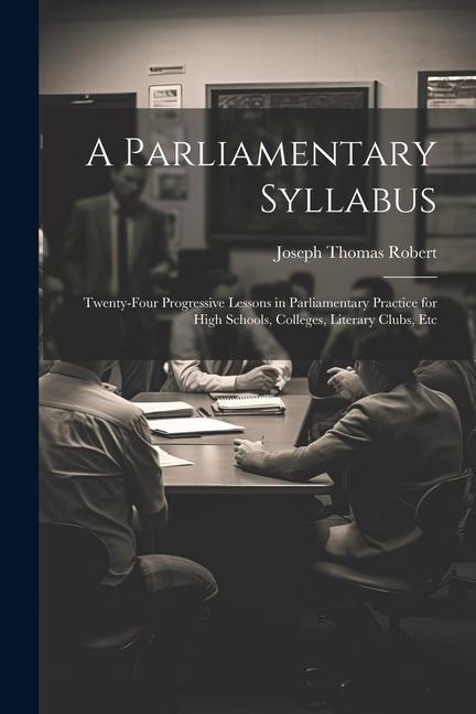 A Parliamentary Syllabus: Twenty-Four Progressive Lessons in Parliamentary Practice for High Schools Colleges Literary Clubs Etc