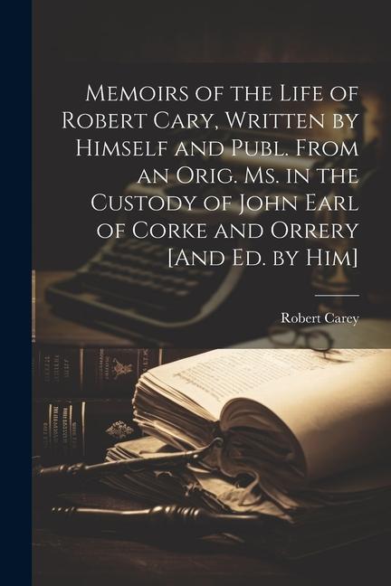 Memoirs of the Life of Robert Cary Written by Himself and Publ. From an Orig. Ms. in the Custody of John Earl of Corke and Orrery [And Ed. by Him]