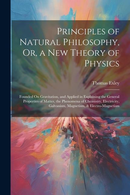 Principles of Natural Philosophy Or a New Theory of Physics: Founded On Gravitation and Applied in Explaining the General Properties of Matter the