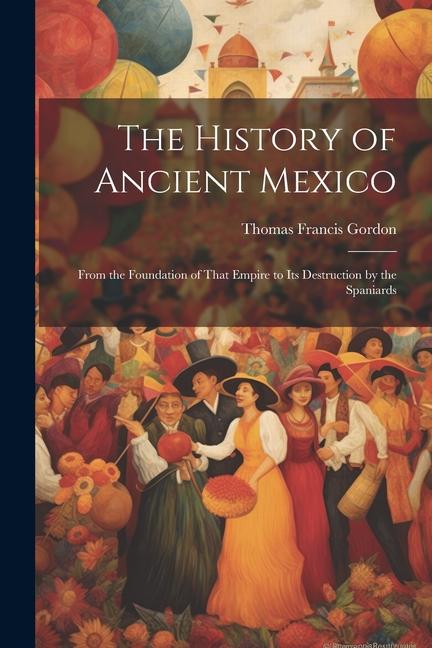 The History of Ancient Mexico: From the Foundation of That Empire to Its Destruction by the Spaniards