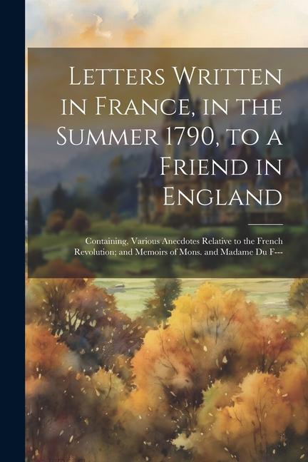 Letters Written in France in the Summer 1790 to a Friend in England: Containing Various Anecdotes Relative to the French Revolution; and Memoirs of