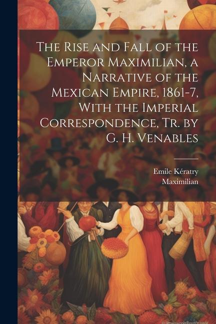 The Rise and Fall of the Emperor Maximilian a Narrative of the Mexican Empire 1861-7 With the Imperial Correspondence Tr. by G. H. Venables
