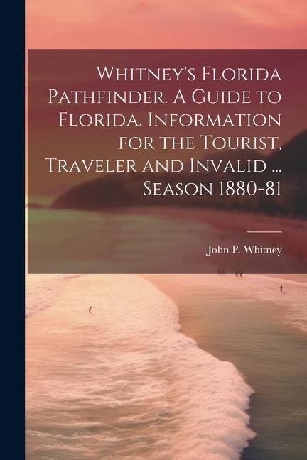 Whitney‘s Florida Pathfinder. A Guide to Florida. Information for the Tourist Traveler and Invalid ... Season 1880-81