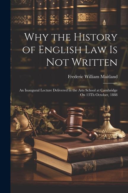 Why the History of English Law Is Not Written: An Inaugural Lecture Delivered in the Arts School at Cambridge On 13Th October 1888