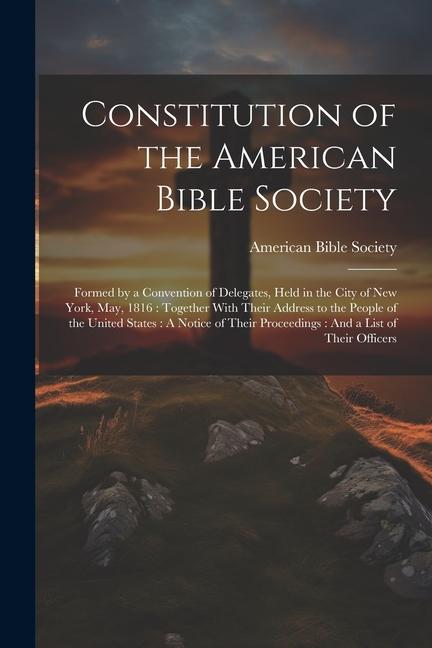 Constitution of the American Bible Society: Formed by a Convention of Delegates Held in the City of New York May 1816: Together With Their Address