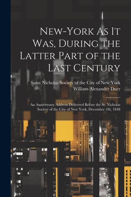 New-York As It Was During the Latter Part of the Last Century: An Anniversary Address Delivered Before the St. Nicholas Society of the City of New Yo