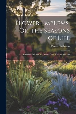 Flower Emblems Or the Seasons of Life: Selections in Prose and Verse From Various Authors