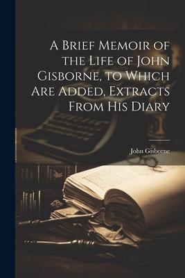 A Brief Memoir of the Life of John Gisborne to Which Are Added Extracts From His Diary
