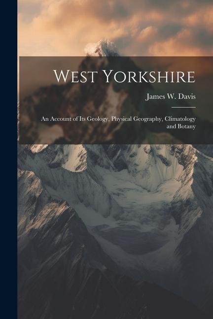 West Yorkshire: An Account of Its Geology Physical Geography Climatology and Botany