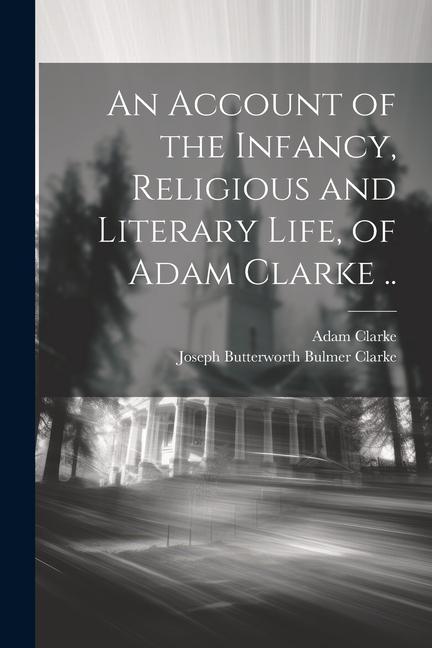 An Account of the Infancy Religious and Literary Life of Adam Clarke ..