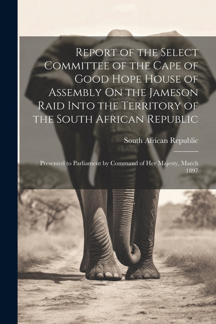 Report of the Select Committee of the Cape of Good Hope House of Assembly On the Jameson Raid Into the Territory of the South African Republic: Presen