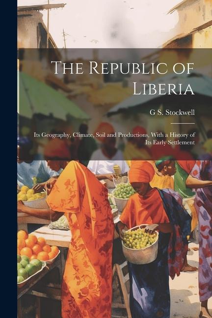 The Republic of Liberia: Its Geography Climate Soil and Productions With a History of Its Early Settlement