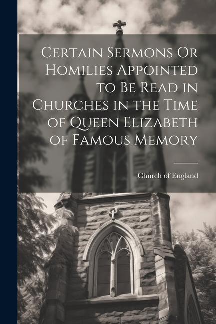 Certain Sermons Or Homilies Appointed to Be Read in Churches in the Time of Queen Elizabeth of Famous Memory