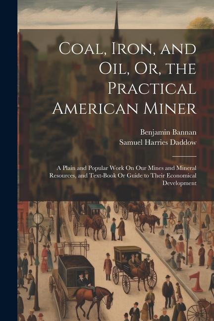 Coal Iron and Oil Or the Practical American Miner: A Plain and Popular Work On Our Mines and Mineral Resources and Text-Book Or Guide to Their Ec