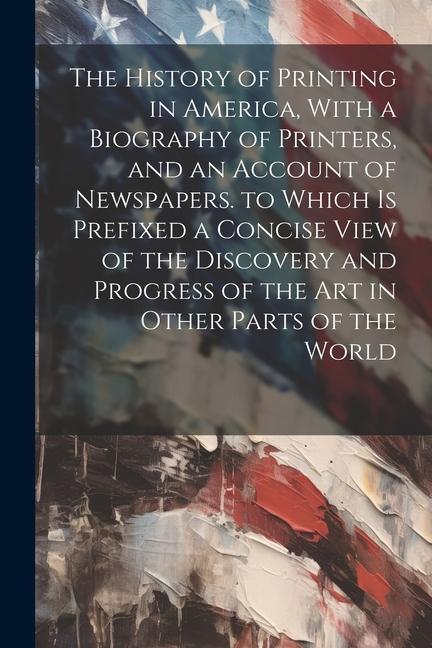 The History of Printing in America With a Biography of Printers and an Account of Newspapers. to Which Is Prefixed a Concise View of the Discovery a