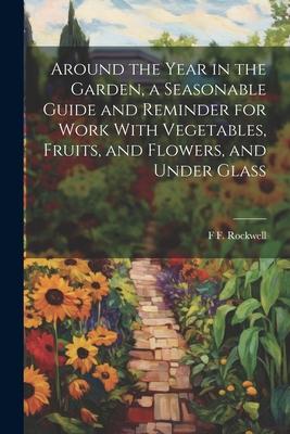 Around the Year in the Garden a Seasonable Guide and Reminder for Work With Vegetables Fruits and Flowers and Under Glass