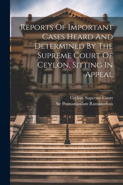 Reports Of Important Cases Heard And Determined By The Supreme Court Of Ceylon Sitting In Appeal