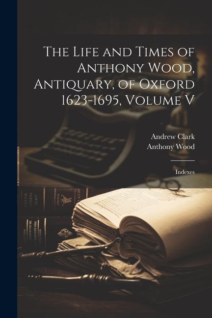 The Life and Times of Anthony Wood Antiquary of Oxford 1623-1695 Volume V: Indexes
