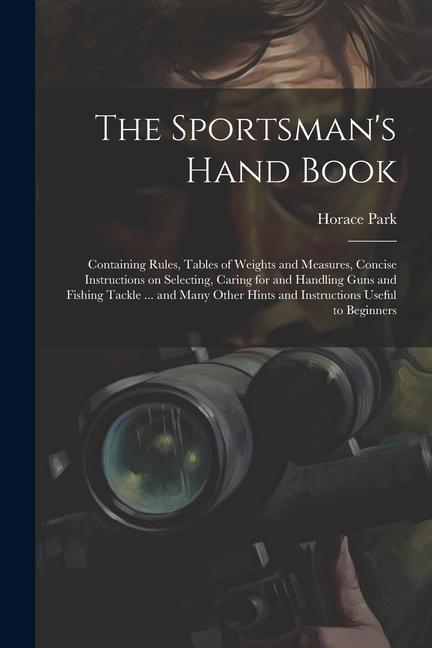 The Sportsman‘s Hand Book: Containing Rules Tables of Weights and Measures Concise Instructions on Selecting Caring for and Handling Guns and