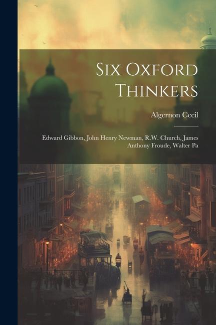 Six Oxford Thinkers: Edward Gibbon John Henry Newman R.W. Church James Anthony Froude Walter Pa