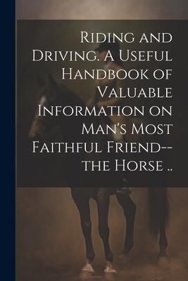 Riding and Driving. A Useful Handbook of Valuable Information on Man‘s Most Faithful Friend--the Horse ..