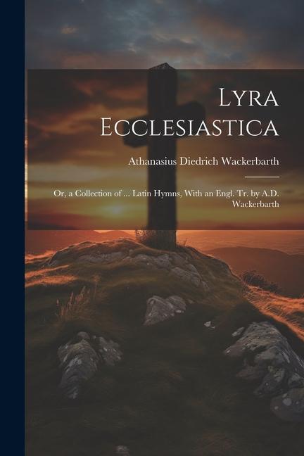 Lyra Ecclesiastica: Or a Collection of ... Latin Hymns With an Engl. Tr. by A.D. Wackerbarth