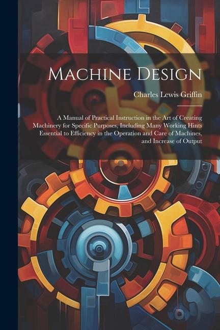 Machine : A Manual of Practical Instruction in the Art of Creating Machinery for Specific Purposes Including Many Working Hints