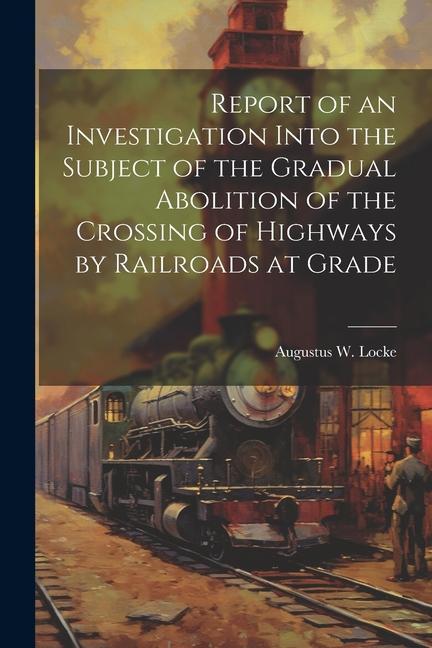 Report of an Investigation Into the Subject of the Gradual Abolition of the Crossing of Highways by Railroads at Grade