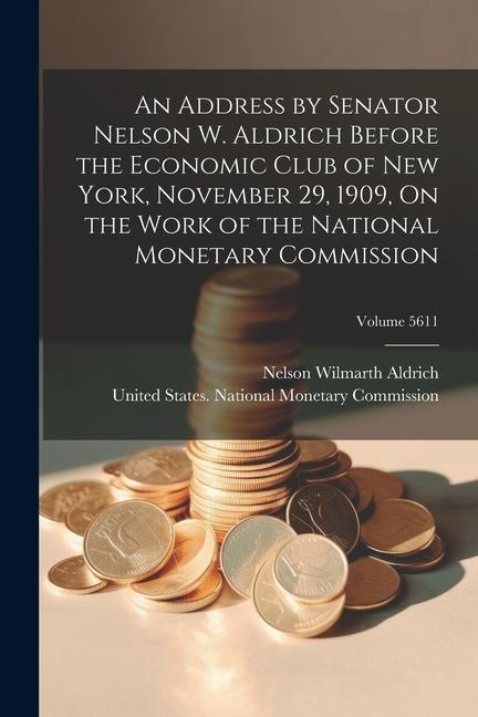 An Address by Senator Nelson W. Aldrich Before the Economic Club of New York November 29 1909 On the Work of the National Monetary Commission; Volu