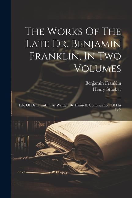 The Works Of The Late Dr. Benjamin Franklin In Two Volumes: Life Of Dr. Franklin As Written By Himself. Continuation Of His Life
