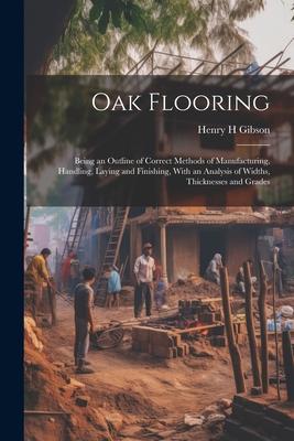 Oak Flooring; Being an Outline of Correct Methods of Manufacturing Handling Laying and Finishing With an Analysis of Widths Thicknesses and Grades