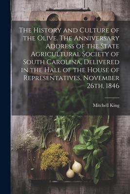 The History and Culture of the Olive. The Anniversary Address of the State Agricultural Society of South Carolina Delivered in the Hall of the House