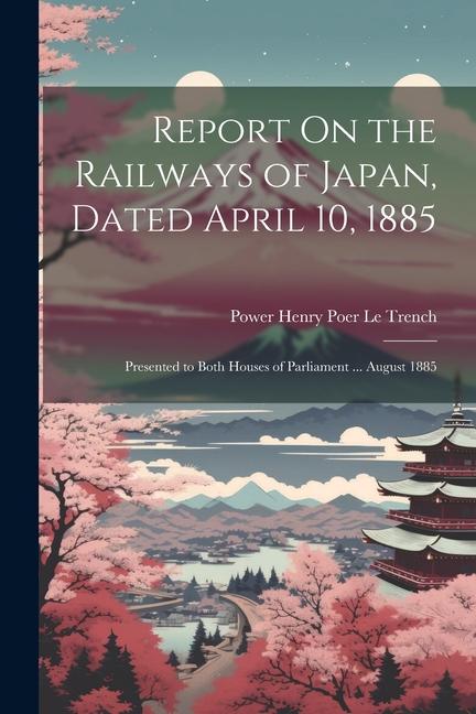 Report On the Railways of Japan Dated April 10 1885: Presented to Both Houses of Parliament ... August 1885