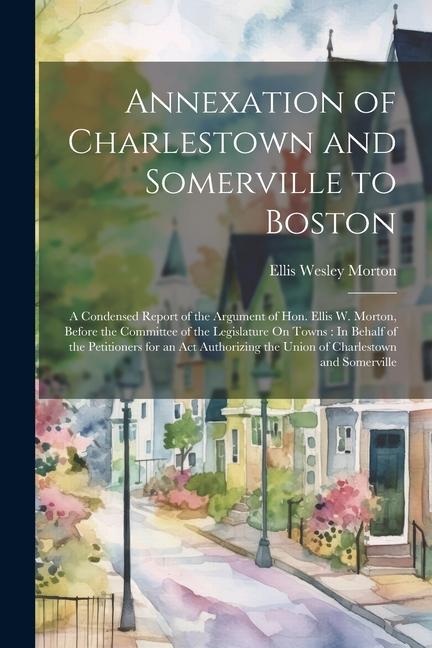 Annexation of Charlestown and Somerville to Boston: A Condensed Report of the Argument of Hon. Ellis W. Morton Before the Committee of the Legislatur