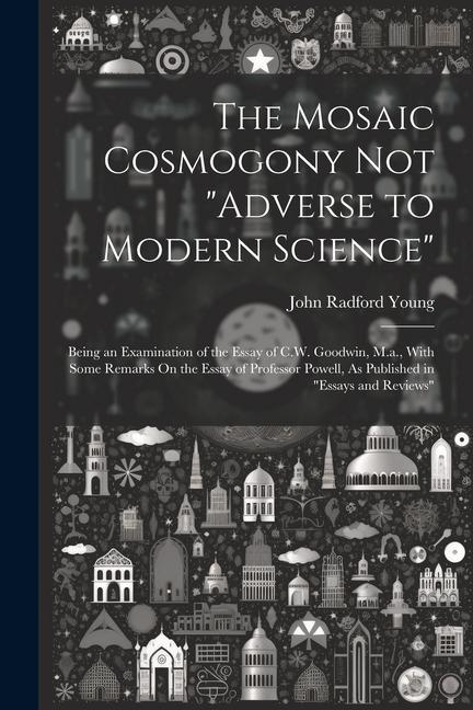 The Mosaic Cosmogony Not Adverse to Modern Science: Being an Examination of the Essay of C.W. Goodwin M.a. With Some Remarks On the Essay of Profe