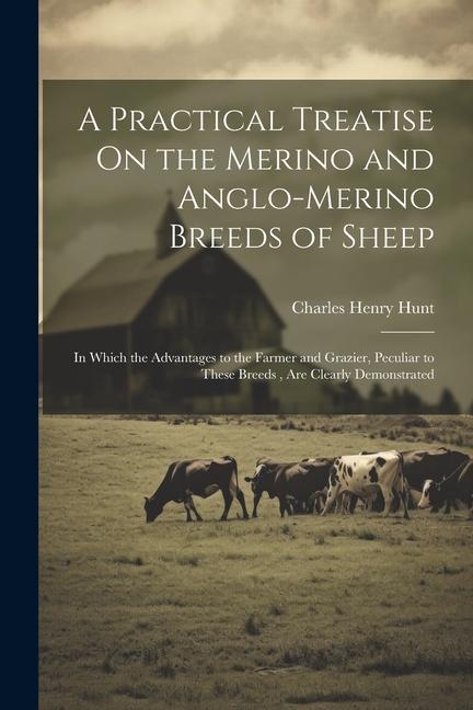 A Practical Treatise On the Merino and Anglo-Merino Breeds of Sheep: In Which the Advantages to the Farmer and Grazier Peculiar to These Breeds Are