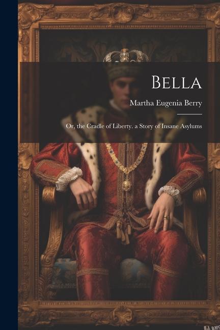 Bella: Or the Cradle of Liberty. a Story of Insane Asylums