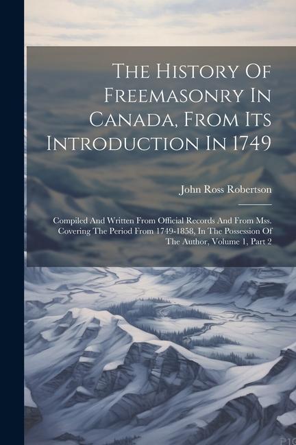 The History Of Freemasonry In Canada From Its Introduction In 1749: Compiled And Written From Official Records And From Mss. Covering The Period From