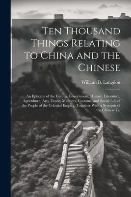 Ten Thousand Things Relating to China and the Chinese: An Epitome of the Genius Government History Literature Agriculture Arts Trade Manners C