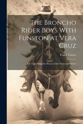 The Broncho Rider Boys With Funston at Vera Cruz: Or Upholding the Honor of the Stars and Stripes
