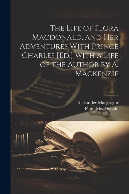 The Life of Flora Macdonald and Her Adventures With Prince Charles [Ed.] With a Life of the Author by A. Mackenzie