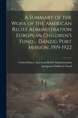 A Summary of the Work of the American Relief Administration European Children‘s Fund ... Danzig Port Mission 1919-1922